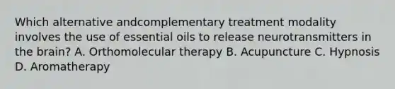 Which alternative andcomplementary treatment modality involves the use of essential oils to release neurotransmitters in the brain? A. Orthomolecular therapy B. Acupuncture C. Hypnosis D. Aromatherapy