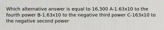 Which alternative answer is equal to 16,300 A-1.63x10 to the fourth power B-1.63x10 to the negative third power C-163x10 to the negative second power