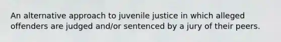 An alternative approach to juvenile justice in which alleged offenders are judged and/or sentenced by a jury of their peers.