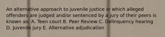 An alternative approach to juvenile justice in which alleged offenders are judged and/or sentenced by a jury of their peers is known as: A. Teen court B. Peer Review C. Delinquency hearing D. Juvenile jury E. Alternative adjudication