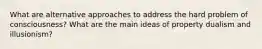 What are alternative approaches to address the hard problem of consciousness? What are the main ideas of property dualism and illusionism?