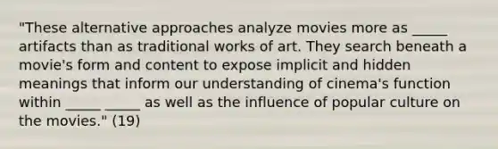 "These alternative approaches analyze movies more as _____ artifacts than as traditional works of art. They search beneath a movie's form and content to expose implicit and hidden meanings that inform our understanding of cinema's function within _____ _____ as well as the influence of popular culture on the movies." (19)