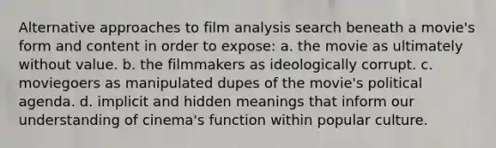 Alternative approaches to film analysis search beneath a movie's form and content in order to expose: a. the movie as ultimately without value. b. the filmmakers as ideologically corrupt. c. moviegoers as manipulated dupes of the movie's political agenda. d. implicit and hidden meanings that inform our understanding of cinema's function within popular culture.