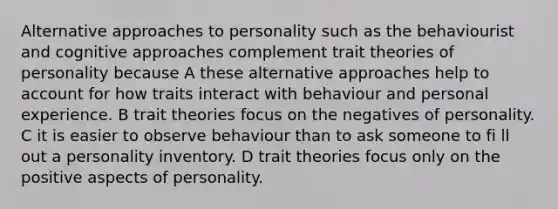 Alternative approaches to personality such as the behaviourist and cognitive approaches complement trait theories of personality because A these alternative approaches help to account for how traits interact with behaviour and personal experience. B trait theories focus on the negatives of personality. C it is easier to observe behaviour than to ask someone to fi ll out a personality inventory. D trait theories focus only on the positive aspects of personality.