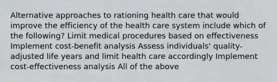 Alternative approaches to rationing health care that would improve the efficiency of the health care system include which of the following? Limit medical procedures based on effectiveness Implement cost-benefit analysis Assess individuals' quality-adjusted life years and limit health care accordingly Implement cost-effectiveness analysis All of the above