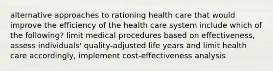 alternative approaches to rationing health care that would improve the efficiency of the health care system include which of the following? limit medical procedures based on effectiveness, assess individuals' quality-adjusted life years and limit health care accordingly, implement cost-effectiveness analysis