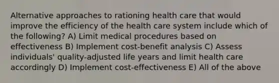 Alternative approaches to rationing health care that would improve the efficiency of the health care system include which of the following? A) Limit medical procedures based on effectiveness B) Implement cost-benefit analysis C) Assess individuals' quality-adjusted life years and limit health care accordingly D) Implement cost-effectiveness E) All of the above