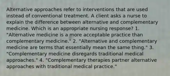 Alternative approaches refer to interventions that are used instead of conventional treatment. A client asks a nurse to explain the difference between alternative and complementary medicine. Which is an appropriate nursing response? 1. "Alternative medicine is a more acceptable practice than complementary medicine." 2. "Alternative and complementary medicine are terms that essentially mean the same thing." 3. "Complementary medicine disregards traditional medical approaches." 4. "Complementary therapies partner alternative approaches with traditional medical practice."