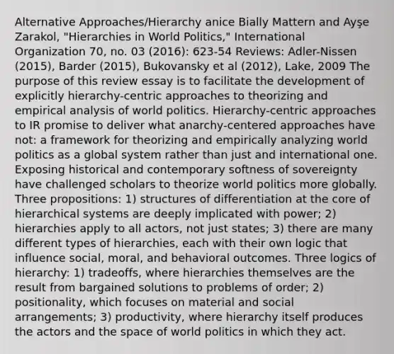 Alternative Approaches/Hierarchy anice Bially Mattern and Ayşe Zarakol, "Hierarchies in World Politics," International Organization 70, no. 03 (2016): 623-54 Reviews: Adler-Nissen (2015), Barder (2015), Bukovansky et al (2012), Lake, 2009 The purpose of this review essay is to facilitate the development of explicitly hierarchy-centric approaches to theorizing and empirical analysis of world politics. Hierarchy-centric approaches to IR promise to deliver what anarchy-centered approaches have not: a framework for theorizing and empirically analyzing world politics as a global system rather than just and international one. Exposing historical and contemporary softness of sovereignty have challenged scholars to theorize world politics more globally. Three propositions: 1) structures of differentiation at the core of hierarchical systems are deeply implicated with power; 2) hierarchies apply to all actors, not just states; 3) there are many different types of hierarchies, each with their own logic that influence social, moral, and behavioral outcomes. Three logics of hierarchy: 1) tradeoffs, where hierarchies themselves are the result from bargained solutions to problems of order; 2) positionality, which focuses on material and social arrangements; 3) productivity, where hierarchy itself produces the actors and the space of world politics in which they act.