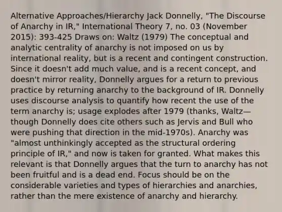 Alternative Approaches/Hierarchy Jack Donnelly, "The Discourse of Anarchy in IR," International Theory 7, no. 03 (November 2015): 393-425 Draws on: Waltz (1979) The conceptual and analytic centrality of anarchy is not imposed on us by international reality, but is a recent and contingent construction. Since it doesn't add much value, and is a recent concept, and doesn't mirror reality, Donnelly argues for a return to previous practice by returning anarchy to the background of IR. Donnelly uses discourse analysis to quantify how recent the use of the term anarchy is; usage explodes after 1979 (thanks, Waltz—though Donnelly does cite others such as Jervis and Bull who were pushing that direction in the mid-1970s). Anarchy was "almost unthinkingly accepted as the structural ordering principle of IR," and now is taken for granted. What makes this relevant is that Donnelly argues that the turn to anarchy has not been fruitful and is a dead end. Focus should be on the considerable varieties and types of hierarchies and anarchies, rather than the mere existence of anarchy and hierarchy.