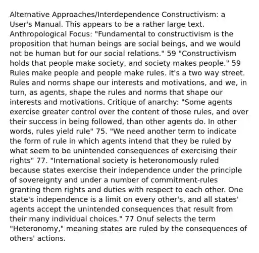 Alternative Approaches/Interdependence Constructivism: a User's Manual. This appears to be a rather large text. Anthropological Focus: "Fundamental to constructivism is the proposition that human beings are social beings, and we would not be human but for our social relations." 59 "Constructivism holds that people make society, and society makes people." 59 Rules make people and people make rules. It's a two way street. Rules and norms shape our interests and motivations, and we, in turn, as agents, shape the rules and norms that shape our interests and motivations. Critique of anarchy: "Some agents exercise greater control over the content of those rules, and over their success in being followed, than other agents do. In other words, rules yield rule" 75. "We need another term to indicate the form of rule in which agents intend that they be ruled by what seem to be unintended consequences of exercising their rights" 77. "International society is heteronomously ruled because states exercise their independence under the principle of sovereignty and under a number of commitment-rules granting them rights and duties with respect to each other. One state's independence is a limit on every other's, and all states' agents accept the unintended consequences that result from their many individual choices." 77 Onuf selects the term "Heteronomy," meaning states are ruled by the consequences of others' actions.