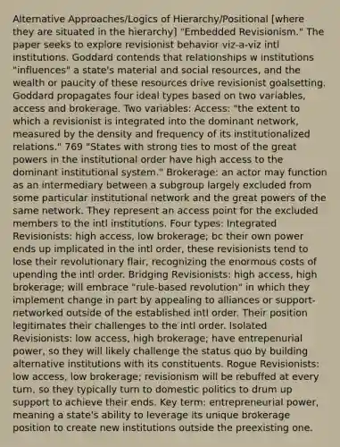 Alternative Approaches/Logics of Hierarchy/Positional [where they are situated in the hierarchy] "Embedded Revisionism." The paper seeks to explore revisionist behavior viz-a-viz intl institutions. Goddard contends that relationships w institutions "influences" a state's material and social resources, and the wealth or paucity of these resources drive revisionist goalsetting. Goddard propagates four ideal types based on two variables, access and brokerage. Two variables: Access: "the extent to which a revisionist is integrated into the dominant network, measured by the density and frequency of its institutionalized relations." 769 "States with strong ties to most of the great powers in the institutional order have high access to the dominant institutional system." Brokerage: an actor may function as an intermediary between a subgroup largely excluded from some particular institutional network and the great powers of the same network. They represent an access point for the excluded members to the intl institutions. Four types: Integrated Revisionists: high access, low brokerage; bc their own power ends up implicated in the intl order, these revisionists tend to lose their revolutionary flair, recognizing the enormous costs of upending the intl order. Bridging Revisionists: high access, high brokerage; will embrace "rule-based revolution" in which they implement change in part by appealing to alliances or support-networked outside of the established intl order. Their position legitimates their challenges to the intl order. Isolated Revisionists: low access, high brokerage; have entrepenurial power, so they will likely challenge the status quo by building alternative institutions with its constituents. Rogue Revisionists: low access, low brokerage; revisionism will be rebuffed at every turn, so they typically turn to domestic politics to drum up support to achieve their ends. Key term: entrepreneurial power, meaning a state's ability to leverage its unique brokerage position to create new institutions outside the preexisting one.