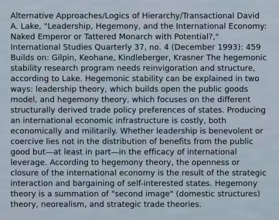 Alternative Approaches/Logics of Hierarchy/Transactional David A. Lake, "Leadership, Hegemony, and the International Economy: Naked Emperor or Tattered Monarch with Potential?," International Studies Quarterly 37, no. 4 (December 1993): 459 Builds on: Gilpin, Keohane, Kindleberger, Krasner The hegemonic stability research program needs reinvigoration and structure, according to Lake. Hegemonic stability can be explained in two ways: leadership theory, which builds open the public goods model, and hegemony theory, which focuses on the different structurally derived trade policy preferences of states. Producing an international economic infrastructure is costly, both economically and militarily. Whether leadership is benevolent or coercive lies not in the distribution of benefits from the public good but—at least in part—in the efficacy of international leverage. According to hegemony theory, the openness or closure of the international economy is the result of the strategic interaction and bargaining of self-interested states. Hegemony theory is a summation of "second image" (domestic structures) theory, neorealism, and strategic trade theories.