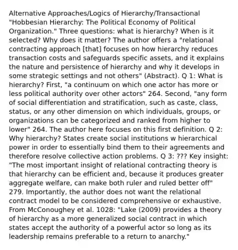 Alternative Approaches/Logics of Hierarchy/Transactional "Hobbesian Hierarchy: The Political Economy of Political Organization." Three questions: what is hierarchy? When is it selected? Why does it matter? The author offers a "relational contracting approach [that] focuses on how hierarchy reduces transaction costs and safeguards specific assets, and it explains the nature and persistence of hierarchy and why it develops in some strategic settings and not others" (Abstract). Q 1: What is hierarchy? First, "a continuum on which one actor has more or less political authority over other actors" 264. Second, "any form of social differentiation and stratification, such as caste, class, status, or any other dimension on which individuals, groups, or organizations can be categorized and ranked from higher to lower" 264. The author here focuses on this first definition. Q 2: Why hierarchy? States create social institutions w hierarchical power in order to essentially bind them to their agreements and therefore resolve collective action problems. Q 3: ??? Key insight: "The most important insight of relational contracting theory is that hierarchy can be efficient and, because it produces greater aggregate welfare, can make both ruler and ruled better off" 279. Importantly, the author does not want the relational contract model to be considered comprehensive or exhaustive. From McConoughey et al. 1028: "Lake (2009) provides a theory of hierarchy as a more generalized social contract in which states accept the authority of a powerful actor so long as its leadership remains preferable to a return to anarchy."