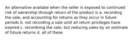 An alternative availabe when the seller is exposed to continued risk of ownership through return of the product is a. recording the sale, and accounting for returns as they occur in future periods b. not recording a sale until all return privileges have expired c. recordning the sale, but reducing sales by an estimate of future returns d. all of these