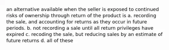 an alternative available when the seller is exposed to continued risks of ownership through return of the product is a. recording the sale, and accounting for returns as they occur in future periods. b. not recording a sale until all return privileges have expired c. recoding the sale, but reducing sales by an estimate of future returns d. all of these