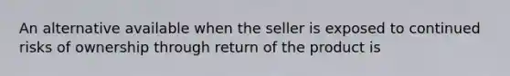 An alternative available when the seller is exposed to continued risks of ownership through return of the product is