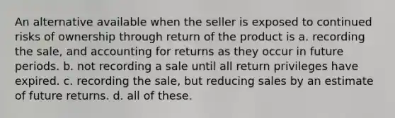 An alternative available when the seller is exposed to continued risks of ownership through return of the product is a. recording the sale, and accounting for returns as they occur in future periods. b. not recording a sale until all return privileges have expired. c. recording the sale, but reducing sales by an estimate of future returns. d. all of these.