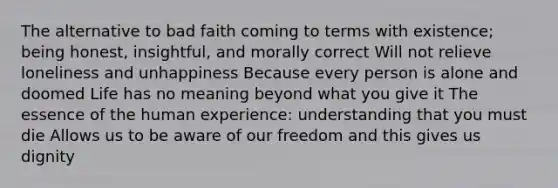 The alternative to bad faith coming to terms with existence; being honest, insightful, and morally correct Will not relieve loneliness and unhappiness Because every person is alone and doomed Life has no meaning beyond what you give it The essence of the human experience: understanding that you must die Allows us to be aware of our freedom and this gives us dignity