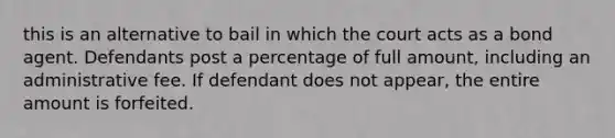 this is an alternative to bail in which the court acts as a bond agent. Defendants post a percentage of full amount, including an administrative fee. If defendant does not appear, the entire amount is forfeited.