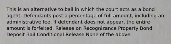 This is an alternative to bail in which the court acts as a bond agent. Defendants post a percentage of full amount, including an administrative fee. If defendant does not appear, the entire amount is forfeited. Release on Recognizance Property Bond Deposit Bail Conditional Release None of the above