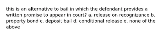 this is an alternative to bail in which the defendant provides a written promise to appear in court? a. release on recognizance b. property bond c. deposit bail d. conditional release e. none of the above