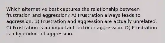 Which alternative best captures the relationship between frustration and aggression? A) Frustration always leads to aggression. B) Frustration and aggression are actually unrelated. C) Frustration is an important factor in aggression. D) Frustration is a byproduct of aggression.