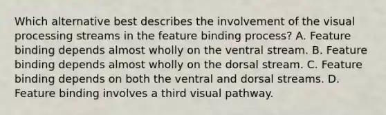 Which alternative best describes the involvement of the visual processing streams in the feature binding process? A. Feature binding depends almost wholly on the ventral stream. B. Feature binding depends almost wholly on the dorsal stream. C. Feature binding depends on both the ventral and dorsal streams. D. Feature binding involves a third visual pathway.