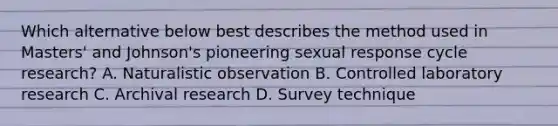 Which alternative below best describes the method used in Masters' and Johnson's pioneering sexual response cycle research? A. Naturalistic observation B. Controlled laboratory research C. Archival research D. Survey technique