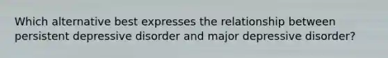 Which alternative best expresses the relationship between persistent depressive disorder and major depressive disorder?