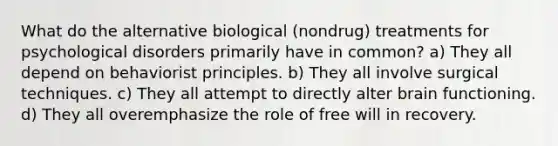 What do the alternative biological (nondrug) treatments for psychological disorders primarily have in common? a) They all depend on behaviorist principles. b) They all involve surgical techniques. c) They all attempt to directly alter brain functioning. d) They all overemphasize the role of free will in recovery.