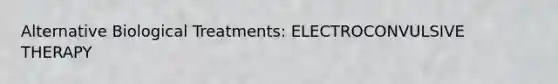 Alternative Biological Treatments: ELECTROCONVULSIVE THERAPY