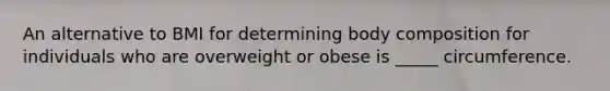 An alternative to BMI for determining body composition for individuals who are overweight or obese is _____ circumference.