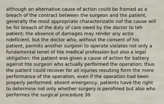 although an alternative cause of action could be framed as a breach of the contract between the surgeon and the patient, generally the most appropriate characterizatio nof the cause will be for breach of the duty of care owed by the doctor to teh patient; the absence of damages may render any actio ndeficient, but the doctor who, without the consent of his patient, permits another surgeon to operate violates not only a fundamental tenet of hte medical profession but also a legal obligation; the patient was given a cause of action for battery against hte surgeon who actually performed the operation; thus the patient could recover for all injuries resulting form the mere performance of the operation, even if the operation had been properly performed; absent emergency, patients have the right to determine not only whether surgery is perofmed but also who performes the surgical procedure 30