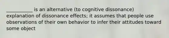 ___________ is an alternative (to cognitive dissonance) explanation of dissonance effects; it assumes that people use observations of their own behavior to infer their attitudes toward some object