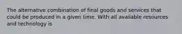 The alternative combination of final goods and services that could be produced in a given time. With all available resources and technology is