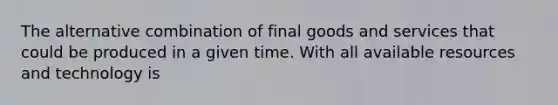 The alternative combination of final goods and services that could be produced in a given time. With all available resources and technology is