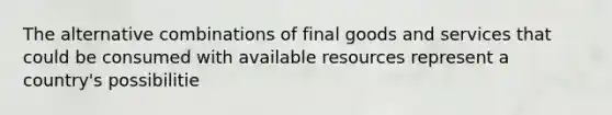 The alternative combinations of final goods and services that could be consumed with available resources represent a country's possibilitie