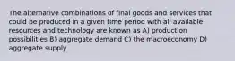 The alternative combinations of final goods and services that could be produced in a given time period with all available resources and technology are known as A) production possibilities B) aggregate demand C) the macroeconomy D) aggregate supply