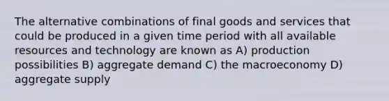 The alternative combinations of final goods and services that could be produced in a given time period with all available resources and technology are known as A) production possibilities B) aggregate demand C) the macroeconomy D) aggregate supply