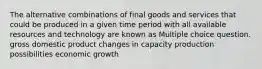 The alternative combinations of final goods and services that could be produced in a given time period with all available resources and technology are known as Multiple choice question. gross domestic product changes in capacity production possibilities economic growth