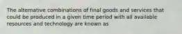 The alternative combinations of final goods and services that could be produced in a given time period with all available resources and technology are known as