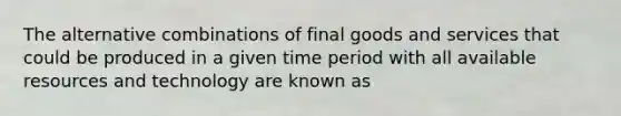 The alternative combinations of final goods and services that could be produced in a given time period with all available resources and technology are known as