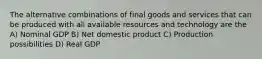 The alternative combinations of final goods and services that can be produced with all available resources and technology are the A) Nominal GDP B) Net domestic product C) Production possibilities D) Real GDP