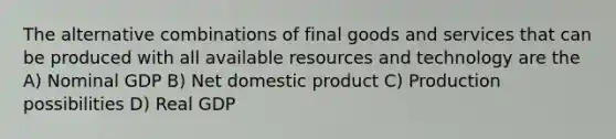 The alternative combinations of final goods and services that can be produced with all available resources and technology are the A) Nominal GDP B) Net domestic product C) Production possibilities D) Real GDP