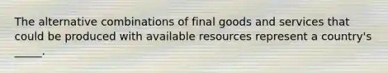 The alternative combinations of final goods and services that could be produced with available resources represent a country's _____.