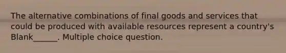 The alternative combinations of final goods and services that could be produced with available resources represent a country's Blank______. Multiple choice question.