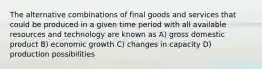 The alternative combinations of final goods and services that could be produced in a given time period with all available resources and technology are known as A) gross domestic product B) economic growth C) changes in capacity D) production possibilities