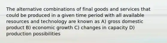 The alternative combinations of final goods and services that could be produced in a given time period with all available resources and technology are known as A) gross domestic product B) economic growth C) changes in capacity D) production possibilities