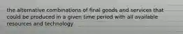 the alternative combinations of final goods and services that could be produced in a given time period with all available resources and technology